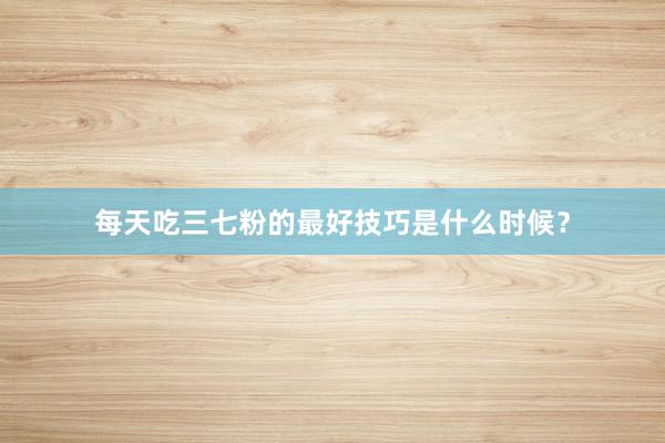 每天吃三七粉的最好技巧是什么时候？